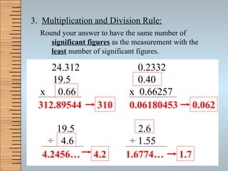 3.  Multiplication and Division Rule: Round your answer to have the same number of  significant figures  as the measurement with the  least   number of significant figures. 24.312   0.2332    19.5   0.40 x  0.66  x  0.66257 19.5  2.6   ÷   4.6  ÷  1.55 312.89544 0.06180453 4.2456… 1.6774… 4.2 310 0.062 1.7 