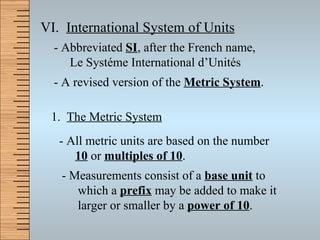 VI.  International System of Units - Abbreviated  SI , after the French name, Le Syst é me International d’Unit é s - A revised version of the  Metric System . 1.  The Metric System - All metric units are based on the number  10  or  multiples of 10 . - Measurements consist of a  base unit  to which a  prefix  may be added to make it larger or smaller by a  power of 10 . 