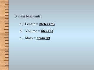 3 main base units: a.  Length =  meter (m) b.  Volume =  liter (L) c.  Mass =  gram (g) 
