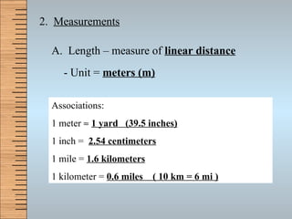 2.  Measurements A.  Length – measure of  linear distance - Unit =  meters (m) Associations: 1 meter     1 yard  (39.5 inches) 1 inch =  2.54 centimeters 1 mile =  1.6 kilometers 1 kilometer =  0.6 miles  ( 10 km = 6 mi ) 