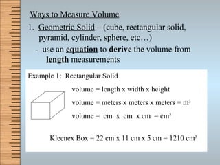 Ways to Measure Volume 1.  Geometric Solid  – (cube, rectangular solid, pyramid, cylinder, sphere, etc…) -  use an  equation  to  derive  the volume from  length  measurements Example 1:  Rectangular Solid volume = length x width x height volume = meters x meters x meters = m 3 volume =  cm  x  cm  x cm  = cm 3 Kleenex Box = 22 cm x 11 cm x 5 cm = 1210 cm 3 
