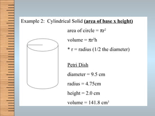 Example 2:  Cylindrical Solid  (area of base x height) area of circle =   r 2 volume =   r 2 h * r = radius (1/2 the diameter) Petri Dish diameter = 9.5 cm radius = 4.75cm height = 2.0 cm volume = 141.8 cm 3 