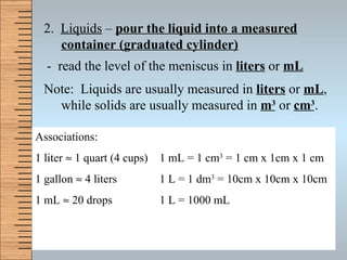 2.  Liquids  –  pour the liquid into a measured container (graduated cylinder) -  read the level of the meniscus in  liters  or  mL Note:  Liquids are usually measured in  liters  or  mL , while solids are usually measured in  m 3  or  cm 3 . Associations: 1 liter    1 quart (4 cups) 1 gallon    4 liters 1 mL    20 drops 1 mL = 1 cm 3  = 1 cm x 1cm x 1 cm 1 L = 1 dm 3  = 10cm x 10cm x 10cm 1 L = 1000 mL 
