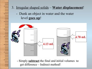 3.  Irregular shaped solids  –  Water displacement ! -  Dunk an object in water and the water level  goes up ! 4.13 mL 4.78 mL - Simply  subtract  the final and initial volumes  to    get difference – Indirect method! 4 5 4 5 Volume _______ Volume _______ 