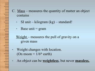 C.  Mass  – measures the quantity of matter an object contains SI unit – kilogram (kg) – standard! Base unit = gram Weight  – measures the pull of gravity on a given mass Weight changes with location. (On moon = 1/6 th  earth) An object can be  weightless , but never  massless. 