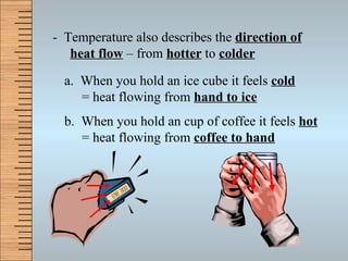 -  Temperature also describes the  direction of heat flow  – from  hotter  to  colder a.  When you hold an ice cube it feels  cold = heat flowing from  hand to ice b.  When you hold an cup of coffee it feels  hot = heat flowing from  coffee to hand 