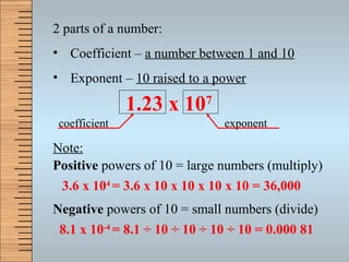 2 parts of a number: Coefficient –  a number between 1 and 10 Exponent –  10 raised to a power Note: Positive  powers of 10 = large numbers (multiply) Negative  powers of 10 = small numbers (divide) 3.6 x 10 4  = 3.6 x 10 x 10 x 10 x 10 = 36,000 8.1 x 10 -4  = 8.1  ÷  10  ÷  10  ÷  10  ÷  10 = 0.000 81 1.23 x 10 7 coefficient exponent 