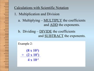 Calculations with Scientific Notation 1.  Multiplication and Division a.  Multiplying –  MULTIPLY  the coefficients   and  ADD  the exponents. b.  Dividing –  DIVIDE  the coefficients   and  SUBTRACT  the exponents. Example 1:  (9 x 10 4 )   x  (2 x 10 3 )   18 x 10 7 1.8  x 10 7 x 10 8 Example 2:  (8 x 10 4 )   ÷   (2 x 10 7 )   4 x 10 -3 