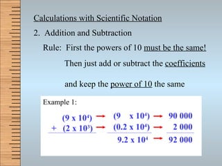 Calculations with Scientific Notation 2.  Addition and Subtraction Rule:  First the powers of 10  must be the same! Then just add or subtract the  coefficients     and keep the  power of 10  the same Example 1:  (9 x 10 4 )   +   (2 x 10 3 )   (9  x 10 4 ) ( 0.2  x 10 4 ) (0.2 x 10 4 ) 9.2 x 10 4 90 000 2 000 92 000 
