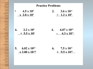 Practice Problems 4.5 x 10 8 2.  3.6 x 10 -4 x  2.0 x 10 5   ÷   1.2 x 10 5 2.2 x 10 5   4.  6.07 x 10 12  +  5.5 x 10 6   –  4.3 x 10 11 5.  6.02 x 10 23 6.  7.5 x 10 -5 x 2.00 x 10 -10   +  9.5 x 10 -8 