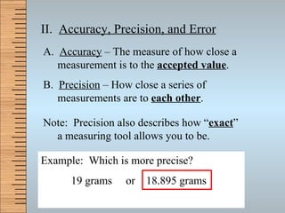 II.  Accuracy, Precision, and Error A.  Accuracy  – The measure of how close a measurement is to the  accepted value . B.  Precision  – How close a series of measurements are to  each other . Note:  Precision also describes how “ exact ” a measuring tool allows you to be. Example:  Which is more precise? 19 grams  or  18.895 grams 