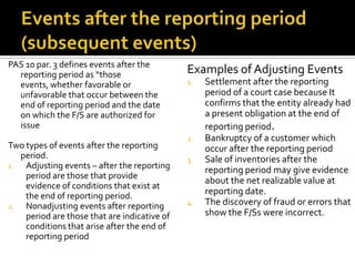 PAS 10 par. 3 defines events after the
  reporting period as “those                  Examples of Adjusting Events
  events, whether favorable or                1.   Settlement after the reporting
  unfavorable that occur between the               period of a court case because It
  end of reporting period and the date             confirms that the entity already had
  on which the F/S are authorized for              a present obligation at the end of
  issue                                            reporting period.
                                              2.   Bankruptcy of a customer which
Two types of events after the reporting            occur after the reporting period
   period.                                    3.   Sale of inventories after the
1.  Adjusting events – after the reporting         reporting period may give evidence
    period are those that provide
                                                   about the net realizable value at
    evidence of conditions that exist at
    the end of reporting period.                   reporting date.
2.  Nonadjusting events after reporting       4.   The discovery of fraud or errors that
    period are those that are indicative of        show the F/Ss were incorrect.
    conditions that arise after the end of
    reporting period
 
