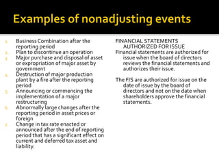 1.   Business Combination after the            FINANCIAL STATEMENTS
     reporting period                             AUTHORIZED FOR ISSUE
2.   Plan to discontinue an operation          Financial statements are authorized for
3.   Major purchase and disposal of asset         issue when the board of directors
     or expropriation of major asset by           reviews the financial statements and
     government                                   authorizes their issue.
4.   Destruction of major production
     plant by a fire after the reporting       The F/S are authorized for issue on the
     period                                      date of issue by the board of
5.   Announcing or commencing the                directors and not on the date when
     implementation of a major                   shareholders approve the financial
     restructuring                               statements.
6.   Abnormally large changes after the
     reporting period in asset prices or
     foreign
7.   Change in tax rate enacted or
     announced after the end of reporting
     period that has a significant effect on
     current and deferred tax asset and
     liability.
 