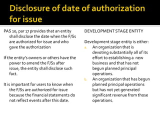 PAS 10, par 17 provides that an entity      DEVELOPMENT STAGE ENTITY
  shall disclose the date when the F/Ss
  are authorized for issue and who          Development stage entity is either:
  gave the authorization                    a. An organization that is
                                               devoting substantially all of its
If the entity’s owners or others have the      effort to establishing a new
    power to amend the F/Ss after              business and that has not
    issue, the entity shall disclose such      begun planned principal
    fact.                                      operations.
                                            b. An organization that has begun
It is important for users to know when         planned principal operations
     the F/Ss are authorized for issue         but has not yet generated
     because the financial statements do       significant revenue from those
     not reflect events after this date.       operations.
 