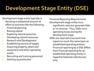 Development stage entity typically is         Financial Reporting Requirements
   devoting a substantial amount of           Development stage entity incur
   effort to activities like the following:      significant costs but generate little
1.  Financial planning                           or no revenue. Thus, DSEs incur
2. Raising capital                               operating losses during the
3.  Exploring natural resources                  development stage.
4. Developing natural resources               DSEs are required to account and
5.  Research and Development                     report on much the same basis as
6. Establishing sources of supply                established operating entities.
7.  Acquiring property, plant and                Financial reporting by a DSE differs
    equipment and other operating                from financial reporting for an
    assets                                       established operating entity in
8. Recruiting and training personnel             regard to footnote sdisclosures
9. Starting up production                        only.
 