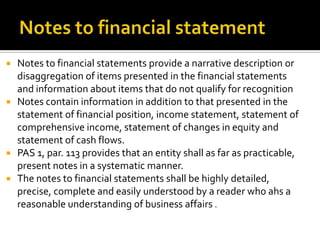    Notes to financial statements provide a narrative description or
    disaggregation of items presented in the financial statements
    and information about items that do not qualify for recognition
   Notes contain information in addition to that presented in the
    statement of financial position, income statement, statement of
    comprehensive income, statement of changes in equity and
    statement of cash flows.
   PAS 1, par. 113 provides that an entity shall as far as practicable,
    present notes in a systematic manner.
   The notes to financial statements shall be highly detailed,
    precise, complete and easily understood by a reader who ahs a
    reasonable understanding of business affairs .
 