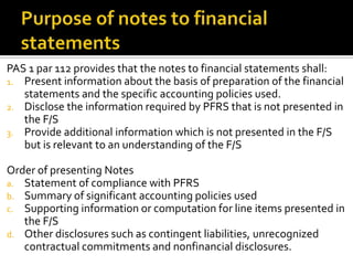 PAS 1 par 112 provides that the notes to financial statements shall:
1. Present information about the basis of preparation of the financial
   statements and the specific accounting policies used.
2. Disclose the information required by PFRS that is not presented in
   the F/S
3. Provide additional information which is not presented in the F/S
   but is relevant to an understanding of the F/S

Order of presenting Notes
a. Statement of compliance with PFRS
b. Summary of significant accounting policies used
c. Supporting information or computation for line items presented in
   the F/S
d. Other disclosures such as contingent liabilities, unrecognized
   contractual commitments and nonfinancial disclosures.
 