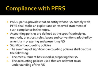  PAS 1, par 16 provides that an entity whose F/S comply with
  PFRS shall make an explicit and unreserved statement of
  such compliance in the notes.
 Accounting policies are defined as the specific principles,
  methods, practices, rules, bases and conventions adopted by
  an entity in preparing and presenting F/S
 Significant accounting policies
 The summary of significant accounting policies shall disclose
  the following:
a. The measurement basis used in preparing the F/S
b. The accounting policies used that are relevant to an
   understanding of the F/S
 