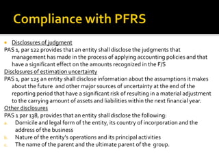   Disclosures of judgment
PAS 1, par 122 provides that an entity shall disclose the judgments that
   management has made in the process of applying accounting policies and that
   have a significant effect on the amounts recognized in the F/S
Disclosures of estimation uncertainty
PAS 1, par 125 an entity shall disclose information about the assumptions it makes
   about the future and other major sources of uncertainty at the end of the
   reporting period that have a significant risk of resulting in a material adjustment
   to the carrying amount of assets and liabilities within the next financial year.
Other disclosures
PAS 1 par 138, provides that an entity shall disclose the following:
a.  Domicile and legal form of the entity, its country of incorporation and the
    address of the business
b. Nature of the entity’s operations and its principal activities
c.  The name of the parent and the ultimate parent of the group.
 
