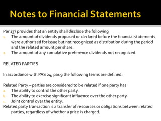 Par 137 provides that an entity shall disclose the following
1.  The amount of dividends proposed or declared before the financial statements
    were authorized for issue but not recognized as distribution during the period
    and the related amount per share.
2. The amount of any cumulative preference dividends not recognized.


RELATED PARTIES

In accordance with PAS 24, par.9 the following terms are defined:

Related Party – parties are considered to be related if one party has
a.  The ability to control the other party
b. The ability to exercise significant influence over the other party
c.  Joint control over the entity.
Related party transaction is a transfer of resources or obligations between related
    parties, regardless of whether a price is charged.
 