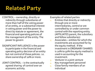 CONTROL – ownership, directly or             Examples of related parties
  indirectly through subsidiaries of         1. Entities that directly or indirectly
  more than half of the voting power            through one or more
  of an entity, or a substantial interest       intermediaries, control or are
  in voting power and the power to              controlled by or under common
  direct by statute or agreement, the           control with the reporting entity.
  financial and operating policies of           (AFFILIATES parent, the subsidiary
  the management of the entity. The             and fellow subsidiaries)
  power to govern                            2. Associates – entities for which the
                                                investments are accounted for by
SIGNIFICANT INFLUENCE is the power              the equity method. If the
   to participate in the financial and          investment in ORDINARY SHARES
   operating policy decision of an entity       is 20% to 50% the equity method is
   but not control of those policies. i.e.      used in accounting for the
   share ownership of 20% or more.              investment.
                                             3. Venturer in a joint venture
JOINT CONTROL – is the contractually         4. Key management personnel
   agreed sharing of control over an         5. Close family members of an
   economic activity.                           individual
 