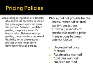 Accounting recognition of a transfer   PAS 24 did not provide for the
  of resources is normally based on      measurement of related
  the price agreed upon between
  the parties. Between unrelated
                                         party transactions.
  parties, the price is an arm’s         However, a variety of
  length price. Between related          methods is used to price
  parties, there may be a degree of      transactions between
  flexibility in the price setting       related parties.
  process that is not present
  between unrelated parties.
                                       1.   Uncontrolled price
                                            method
                                       2.   Resale price method
                                       3.   Cost plus method
                                       4.   No price method
 