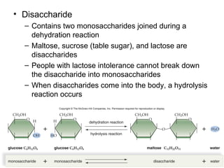 • Disaccharide
  – Contains two monosaccharides joined during a
    dehydration reaction
  – Maltose, sucrose (table sugar), and lactose are
    disaccharides
  – People with lactose intolerance cannot break down
    the disaccharide into monosaccharides
  – When disaccharides come into the body, a hydrolysis
    reaction occurs
 