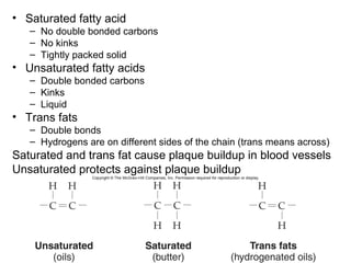 • Saturated fatty acid
   – No double bonded carbons
   – No kinks
   – Tightly packed solid
• Unsaturated fatty acids
   – Double bonded carbons
   – Kinks
   – Liquid
• Trans fats
   – Double bonds
   – Hydrogens are on different sides of the chain (trans means across)
Saturated and trans fat cause plaque buildup in blood vessels
Unsaturated protects against plaque buildup
 