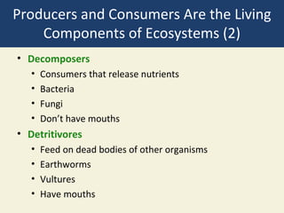 Producers and Consumers Are the Living
    Components of Ecosystems (2)
• Decomposers
   •   Consumers that release nutrients
   •   Bacteria
   •   Fungi
   •   Don’t have mouths
• Detritivores
   •   Feed on dead bodies of other organisms
   •   Earthworms
   •   Vultures
   •   Have mouths
 