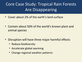 Core Case Study: Tropical Rain Forests
          Are Disappearing
• Cover about 2% of the earth’s land surface

• Contain about 50% of the world’s known plant and
  animal species

• Disruption will have three major harmful effects
   • Reduce biodiversity
   • Accelerate global warming
   • Change regional weather patterns
 