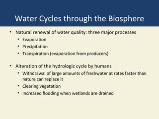 Water Cycles through the Biosphere
• Natural renewal of water quality: three major processes
   • Evaporation
   • Precipitation
   • Transpiration (evaporation from producers)

• Alteration of the hydrologic cycle by humans
   • Withdrawal of large amounts of freshwater at rates faster than
     nature can replace it
   • Clearing vegetation
   • Increased flooding when wetlands are drained
 