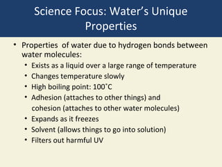 Science Focus: Water’s Unique
                Properties
• Properties of water due to hydrogen bonds between
  water molecules:
  • Exists as a liquid over a large range of temperature
  • Changes temperature slowly
  • High boiling point: 100˚C
  • Adhesion (attaches to other things) and
    cohesion (attaches to other water molecules)
  • Expands as it freezes
  • Solvent (allows things to go into solution)
  • Filters out harmful UV
 