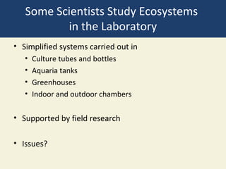 Some Scientists Study Ecosystems
          in the Laboratory
• Simplified systems carried out in
   •   Culture tubes and bottles
   •   Aquaria tanks
   •   Greenhouses
   •   Indoor and outdoor chambers

• Supported by field research

• Issues?
 
