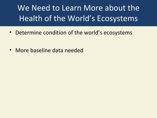 We Need to Learn More about the
   Health of the World’s Ecosystems
• Determine condition of the world’s ecosystems

• More baseline data needed
 