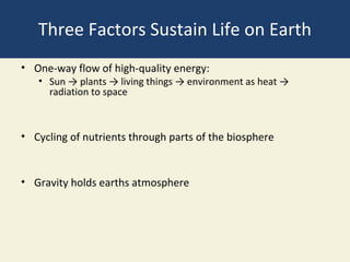 Three Factors Sustain Life on Earth
• One-way flow of high-quality energy:
   • Sun → plants → living things → environment as heat →
     radiation to space



• Cycling of nutrients through parts of the biosphere


• Gravity holds earths atmosphere
 