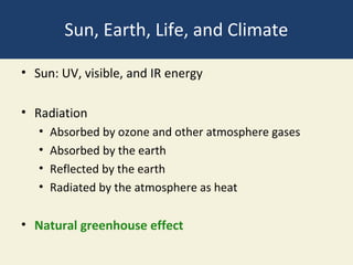 Sun, Earth, Life, and Climate

• Sun: UV, visible, and IR energy

• Radiation
   •   Absorbed by ozone and other atmosphere gases
   •   Absorbed by the earth
   •   Reflected by the earth
   •   Radiated by the atmosphere as heat

• Natural greenhouse effect
 