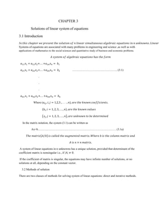 CHAPTER 3
Solutions of linear system of equations
3.1 Introduction
Systems of equations are associated with many problems in engineering and science ,as well as with
applications of mathematics to the social sciences and quantitative study of business and economic problems.
……………………………………….. (3.1)
.
.
.
Where (
(
( )
In the matrix notation, the system (3.1) can be written as
Ax=b……………………………………………………………………… (3.1a)
[ ⁄ ]
A system of linear equations in n unknowns has a unique solution, provided that determinant of the
coefficient matrix is nonsingular i.e., if |A| .
If the coefficient of matrix is singular, the equations may have infinite number of solutions, or no
solutions at all, depending on the constant vector.
3.2 Methods of solution
There are two classes of methods for solving system of linear equations: direct and iterative methods.
 