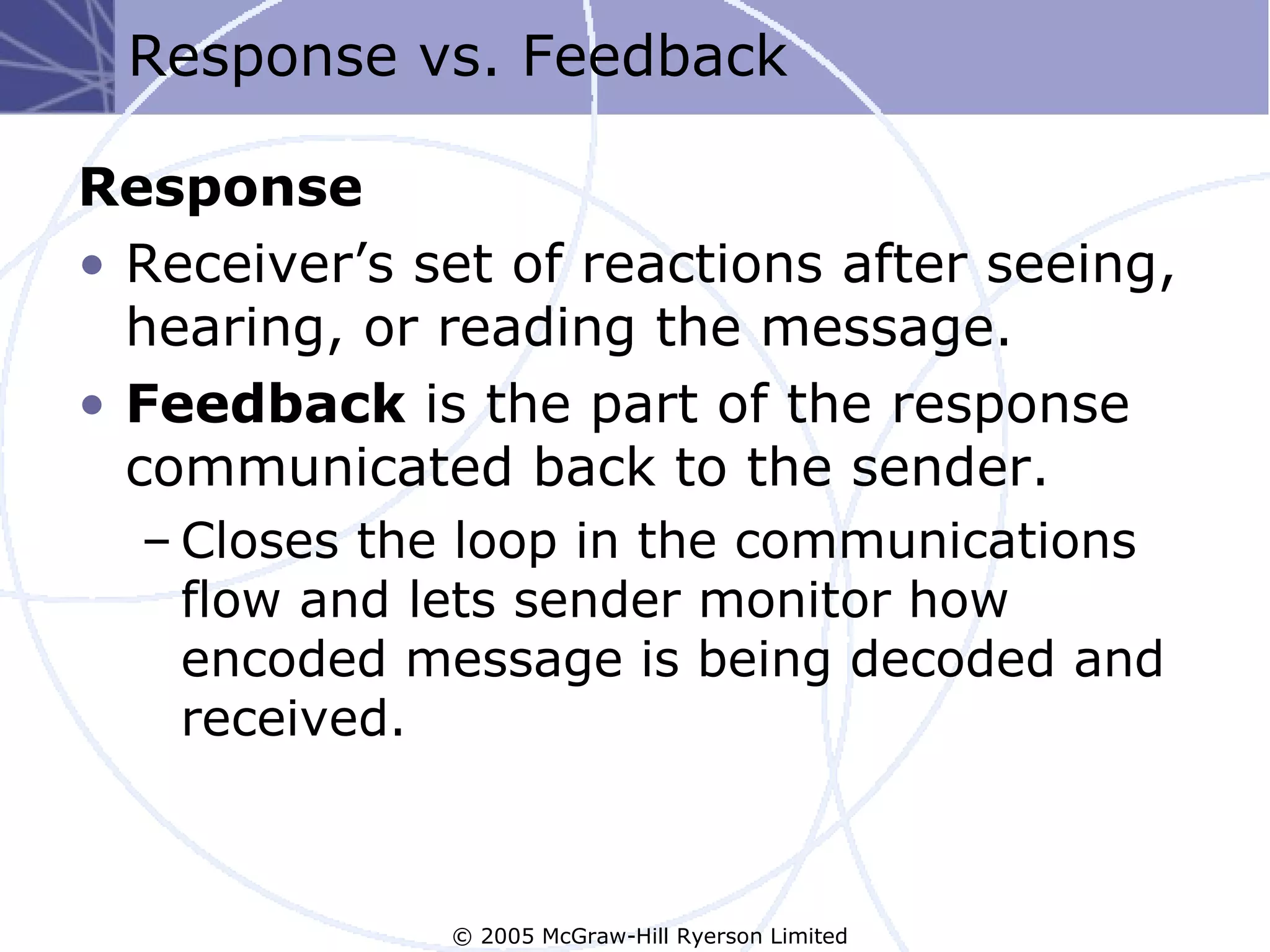 Response vs. Feedback

Response
• Receiver’s set of reactions after seeing,
  hearing, or reading the message.
• Feedback is the part of the response
  communicated back to the sender.
  – Closes the loop in the communications
    flow and lets sender monitor how
    encoded message is being decoded and
    received.



              © 2005 McGraw-Hill Ryerson Limited
 