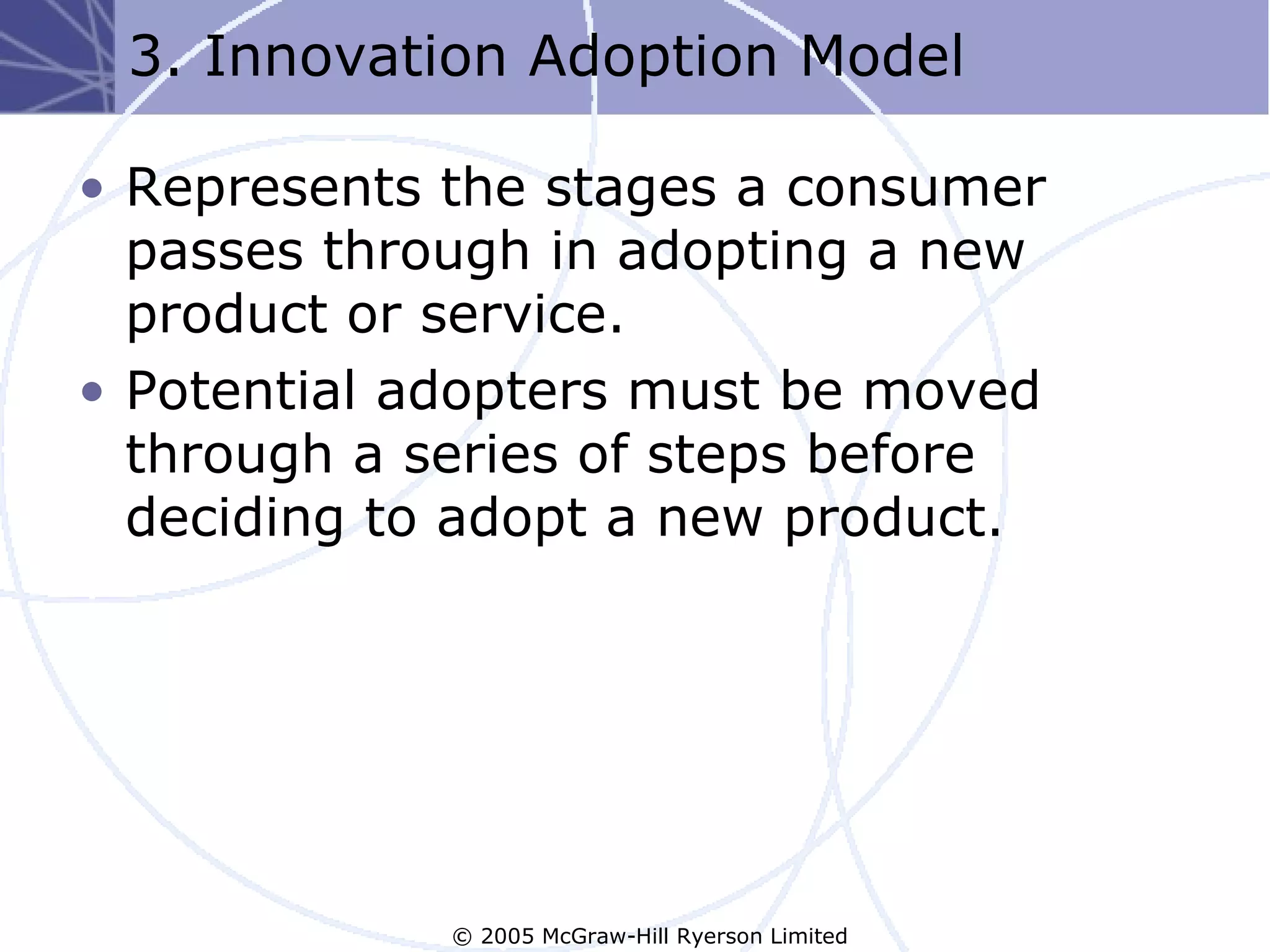 3. Innovation Adoption Model

• Represents the stages a consumer
  passes through in adopting a new
  product or service.
• Potential adopters must be moved
  through a series of steps before
  deciding to adopt a new product.




             © 2005 McGraw-Hill Ryerson Limited
 