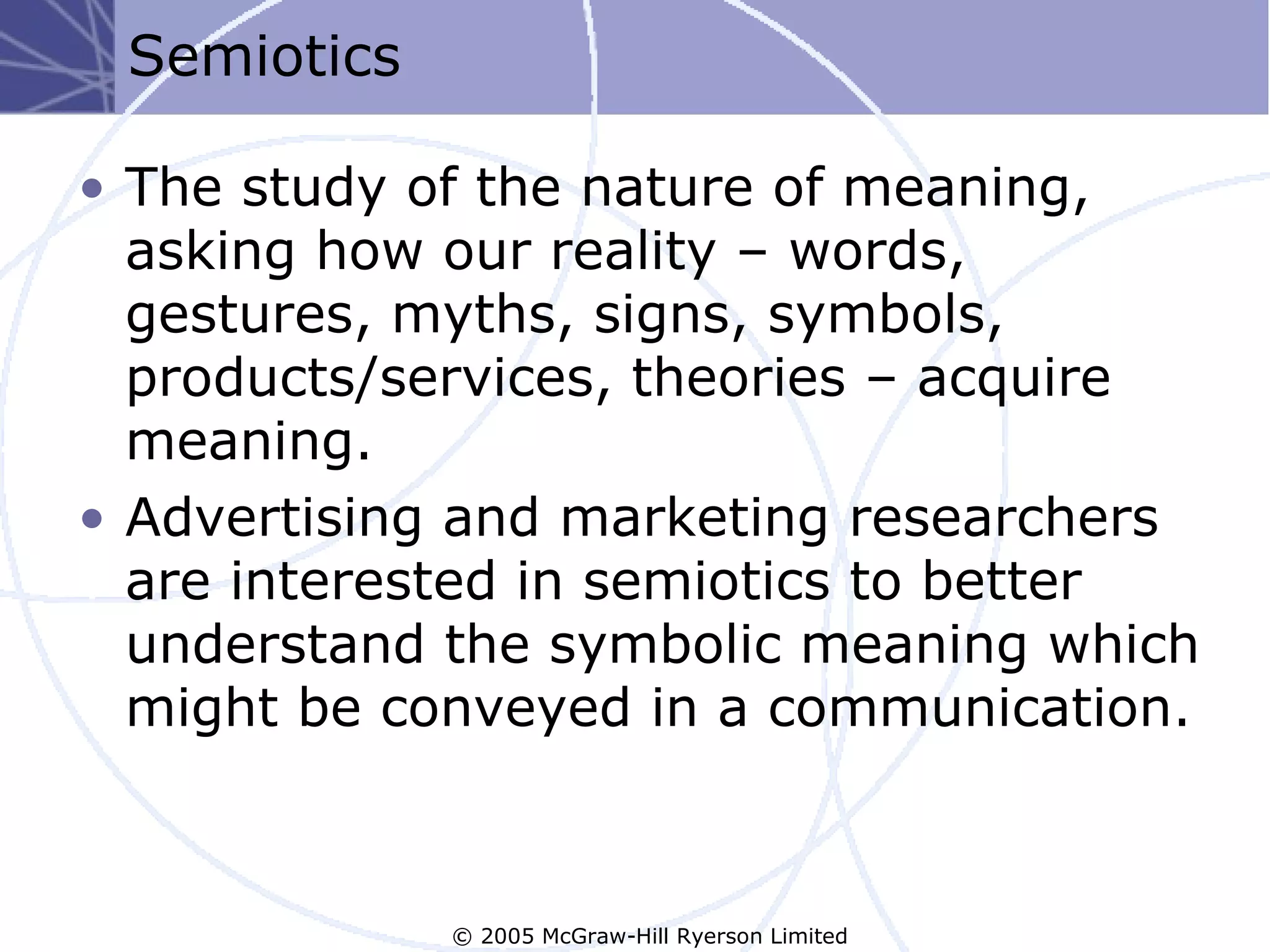 Semiotics

• The study of the nature of meaning,
  asking how our reality – words,
  gestures, myths, signs, symbols,
  products/services, theories – acquire
  meaning.
• Advertising and marketing researchers
  are interested in semiotics to better
  understand the symbolic meaning which
  might be conveyed in a communication.



             © 2005 McGraw-Hill Ryerson Limited
 