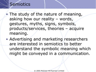 Semiotics

• The study of the nature of meaning,
  asking how our reality – words,
  gestures, myths, signs, symbols,
  products/services, theories – acquire
  meaning.
• Advertising and marketing researchers
  are interested in semiotics to better
  understand the symbolic meaning which
  might be conveyed in a communication.



             © 2005 McGraw-Hill Ryerson Limited
 