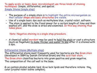 8
To apply acidic or basic dyes, microbiologist use three kinds of staining
techniques: Simple, differential, and special.
Simple Stains (single step)
– The purpose of a simple stain is to highlight the entire microorganism so
that cellular shape and basic structures are visible.
– Use of a single basic dye such as methylene blue, crystal violet, safranin.
– The stain is applied to the fixed smear for a certain length of time and then
washed off, and the slide is dried and examined. In this way staining thus
takes place.
Note: Negative staining is a single step procedure.
– A chemical called mordant may be used to hold the stain or coat a structure
(such as flagellum) to make thicker and easier to see after it is stained with
a dye.
Differential Stains (Multiple-step)
The differential stains most frequently used for bacteria are the Gram stain
(developed in 1884 by Danish Christian Gram) and the acid-fast stain.
The Gram stain classifies bacteria into gram-positive and gram-negative.
The composition of the cell wall is the base.
G-ve contain alcohol soluble lipid, G+ve lack lipids and therefore retains the
color (crystal violet iodine complex).
 
