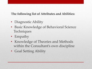 The following list of Attributes and Abilities:

• Diagnostic Ability
• Basic Knowledge of Behavioral Science
Techniques
• Empathy
• Knowledge of Theories and Methods
within the Consultant’s own discipline
• Goal Setting Ability

 