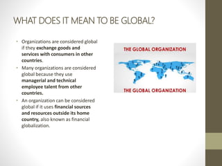 WHAT DOES IT MEAN TO BE GLOBAL?
• Organizations are considered global
if they exchange goods and
services with consumers in other
countries.
• Many organizations are considered
global because they use
managerial and technical
employee talent from other
countries.
• An organization can be considered
global if it uses financial sources
and resources outside its home
country, also known as financial
globalization.
 