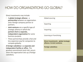 HOW DO ORGANIZATIONS GO GLOBAL?
Direct investments may include:
• A global strategic alliance - a
partnership between an organization
and a foreign company partner or
partners.
• Joint ventures are a specific type of
strategic alliance in which the
partners form a separate,
independent organization for some
business purpose.
• These partnerships provide a fast and
less expensive way for companies to
compete globally.
A foreign subsidiary is a separate and
independent facility or office. The
greatest commitment (and risk), occurs
when the organization sets up a foreign
subsidiary.
Global sourcing
Exporting
Importing
Licensing or Franchising
Direct investments - global strategic
alliance & Joint ventures
Foreign subsidiary
 