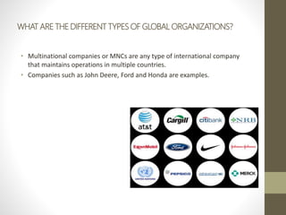 WHAT ARE THE DIFFERENT TYPES OF GLOBAL ORGANIZATIONS?
• Multinational companies or MNCs are any type of international company
that maintains operations in multiple countries.
• Companies such as John Deere, Ford and Honda are examples.
 