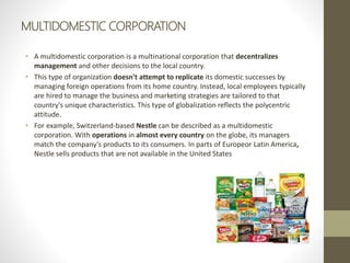 MULTIDOMESTIC CORPORATION
• A multidomestic corporation is a multinational corporation that decentralizes
management and other decisions to the local country.
• This type of organization doesn't attempt to replicate its domestic successes by
managing foreign operations from its home country. Instead, local employees typically
are hired to manage the business and marketing strategies are tailored to that
country's unique characteristics. This type of globalization reflects the polycentric
attitude.
• For example, Switzerland-based Nestle can be described as a multidomestic
corporation. With operations in almost every country on the globe, its managers
match the company's products to its consumers. In parts of Europeor Latin America,
Nestle sells products that are not available in the United States
 
