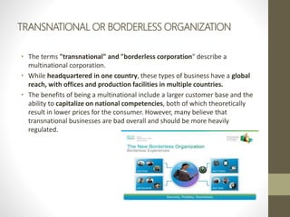 TRANSNATIONAL OR BORDERLESS ORGANIZATION
• The terms "transnational" and "borderless corporation" describe a
multinational corporation.
• While headquartered in one country, these types of business have a global
reach, with offices and production facilities in multiple countries.
• The benefits of being a multinational include a larger customer base and the
ability to capitalize on national competencies, both of which theoretically
result in lower prices for the consumer. However, many believe that
transnational businesses are bad overall and should be more heavily
regulated.
 