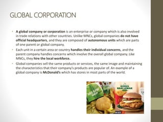 GLOBAL CORPORATION
• A global company or corporation is an enterprise or company which is also involved
in trade relations with other countries. Unlike MNCs, global companies do not have
official headquarters, and they are composed of autonomous units which are parts
of one parent or global company.
• Each unit in a certain area or country handles their individual concerns, and the
parent company handles concerns which involve the overall global company. Like
MNCs, they hire the local workforce.
• Global companies sell the same products or services, the same image and maintaining
the characteristics that their company’s products are popular of. An example of a
global company is McDonald’s which has stores in most parts of the world.
 