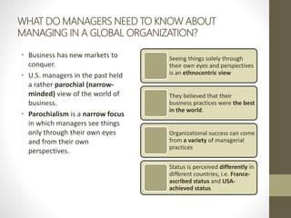 WHAT DO MANAGERS NEED TO KNOW ABOUT
MANAGING IN A GLOBAL ORGANIZATION?
• Business has new markets to
conquer.
• U.S. managers in the past held
a rather parochial (narrow-
minded) view of the world of
business.
• Parochialism is a narrow focus
in which managers see things
only through their own eyes
and from their own
perspectives.
Seeing things solely through
their own eyes and perspectives
is an ethnocentric view
They believed that their
business practices were the best
in the world.
Organizational success can come
from a variety of managerial
practices
Status is perceived differently in
different countries, i.e. France-
ascribed status and USA-
achieved status
 